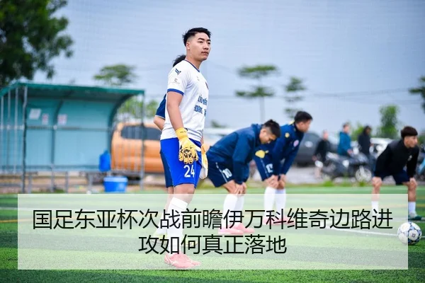 国足东亚杯次战前瞻伊万科维奇边路进攻如何真正落地