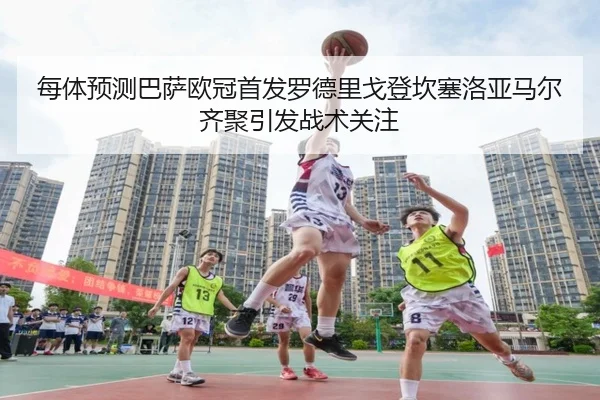 每体预测巴萨欧冠首发罗德里戈登坎塞洛亚马尔齐聚引发战术关注